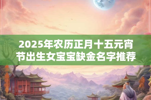 2025年农历正月十五元宵节出生女宝宝缺金名字推荐