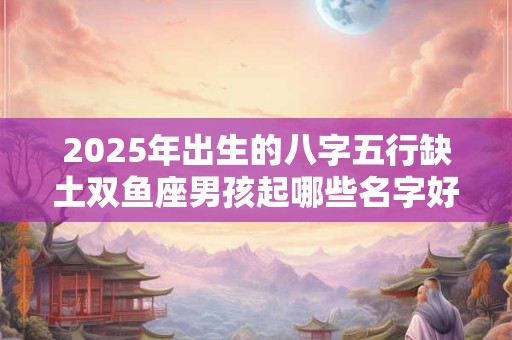 2025年出生的八字五行缺土双鱼座男孩起哪些名字好？