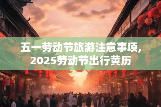 五一劳动节旅游注意事项,2025劳动节出行黄历