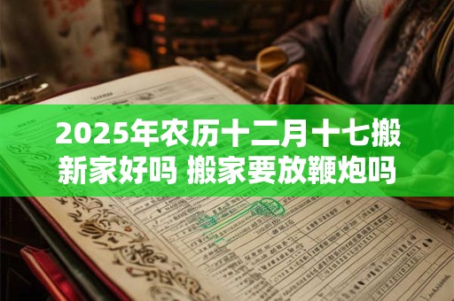 2025年农历十二月十七搬新家好吗 搬家要放鞭炮吗