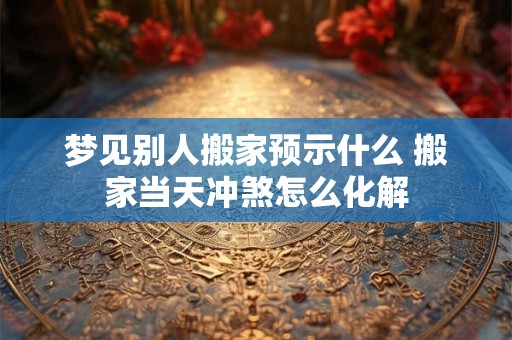 梦见别人搬家预示什么 搬家当天冲煞怎么化解