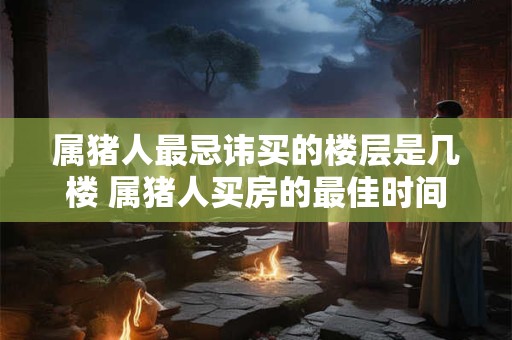 属猪人最忌讳买的楼层是几楼 属猪人买房的最佳时间