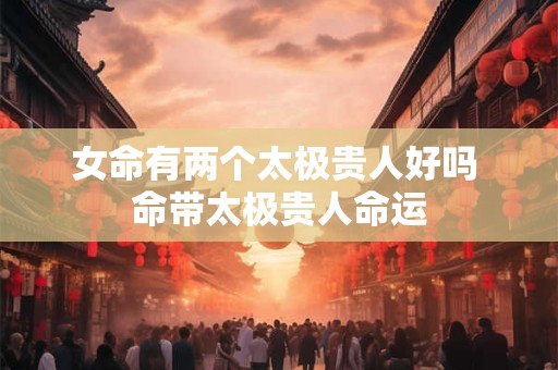 女命有两个太极贵人好吗 命带太极贵人命运