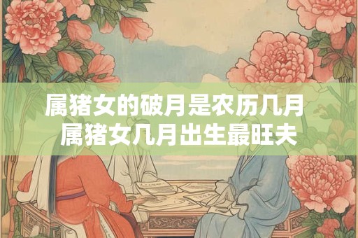 属猪女的破月是农历几月 属猪女几月出生最旺夫