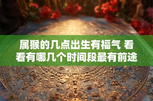 属猴的几点出生有福气 看看有哪几个时间段最有前途