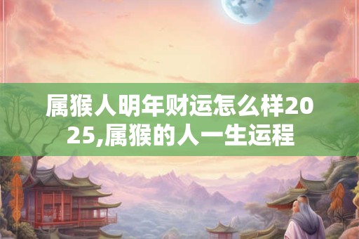 属猴人明年财运怎么样2025,属猴的人一生运程