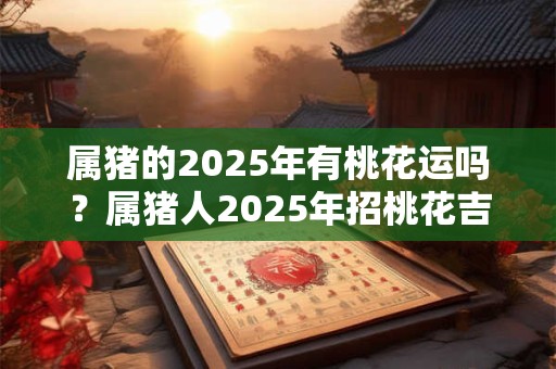 属猪的2025年有桃花运吗？属猪人2025年招桃花吉祥物