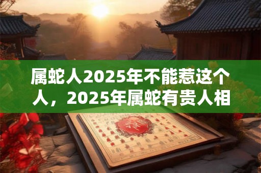 属蛇人2025年不能惹这个人，2025年属蛇有贵人相助吗？
