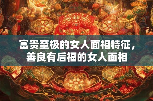 富贵至极的女人面相特征，善良有后福的女人面相