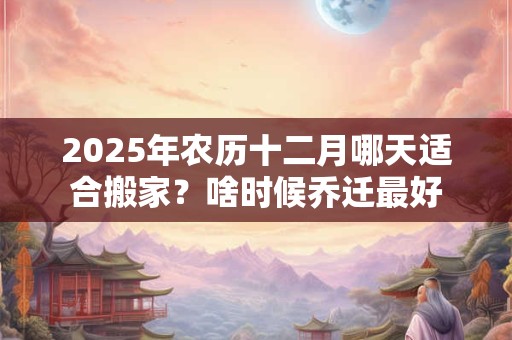 2025年农历十二月哪天适合搬家？啥时候乔迁最好
