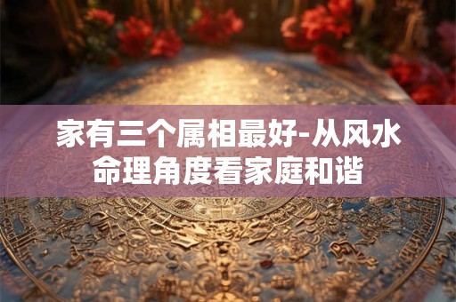 详细阅读:家有三个属相最好-从风水命理角度看家庭和谐 家有三个属相最好-从风水命理角度看家庭和谐