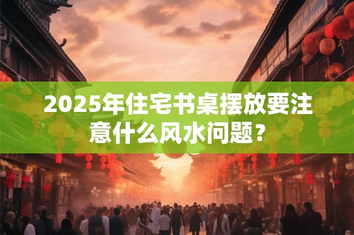 2025年住宅书桌摆放要注意什么风水问题？