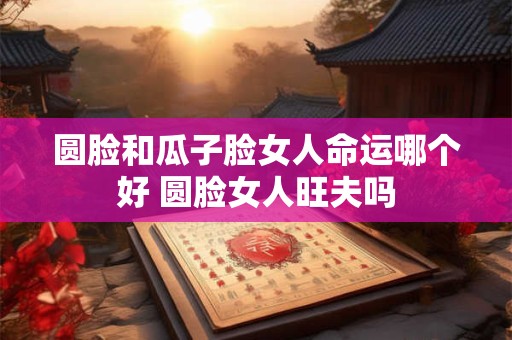 圆脸和瓜子脸女人命运哪个好 圆脸女人旺夫吗