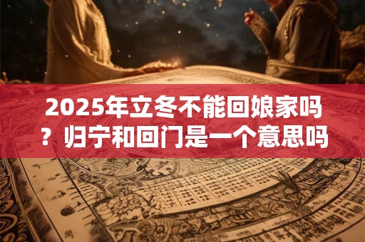 2025年立冬不能回娘家吗？归宁和回门是一个意思吗？