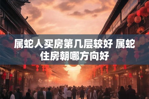 属蛇人买房第几层较好 属蛇住房朝哪方向好