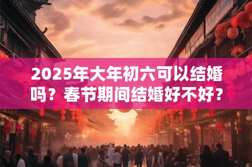 2025年大年初六可以结婚吗？春节期间结婚好不好？