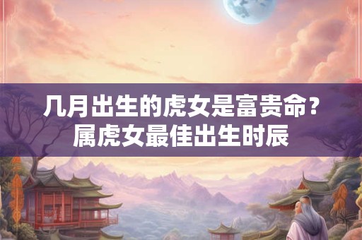 几月出生的虎女是富贵命？属虎女最佳出生时辰