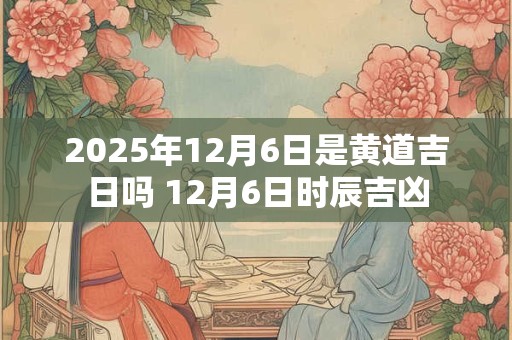 2025年12月6日是黄道吉日吗 12月6日时辰吉凶