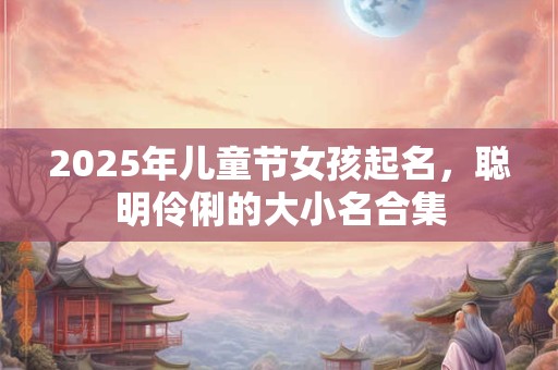 2025年儿童节女孩起名，聪明伶俐的大小名合集