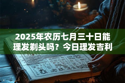 2025年农历七月三十日能理发剃头吗？今日理发吉利吗