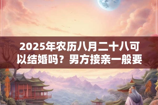 2025年农历八月二十八可以结婚吗？男方接亲一般要哪些人？