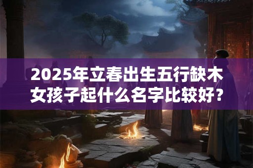 2025年立春出生五行缺木女孩子起什么名字比较好？