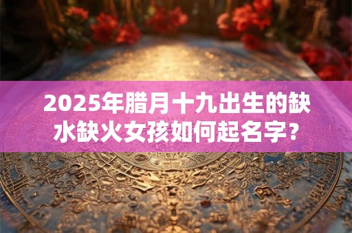 2025年腊月十九出生的缺水缺火女孩如何起名字？