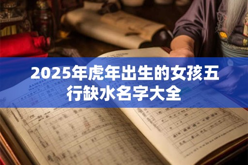 2025年虎年出生的女孩五行缺水名字大全 2025年虎年出生的女孩五行缺水名字大全