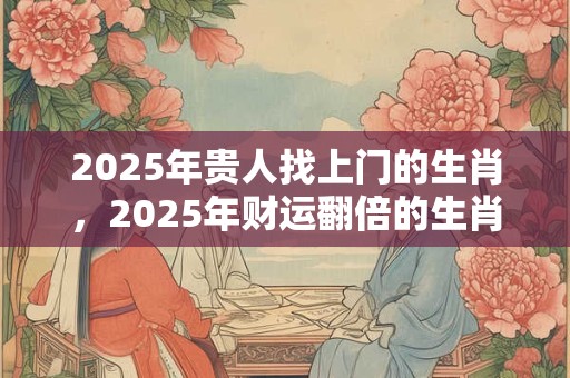 2025年贵人找上门的生肖，2025年财运翻倍的生肖