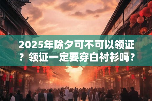 2025年除夕可不可以领证？领证一定要穿白衬衫吗？