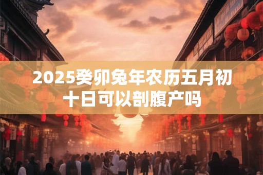 2025癸卯兔年农历五月初十日可以剖腹产吗