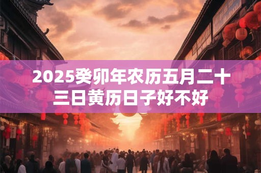 2025癸卯年农历五月二十三日黄历日子好不好
