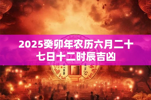 2025癸卯年农历六月二十七日十二时辰吉凶
