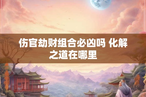 伤官劫财组合必凶吗 化解之道在哪里