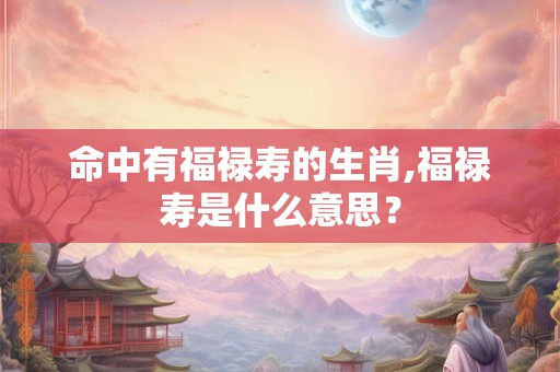 命中有福禄寿的生肖,福禄寿是什么意思？