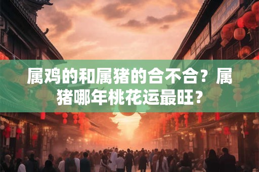 属鸡的和属猪的合不合？属猪哪年桃花运最旺？