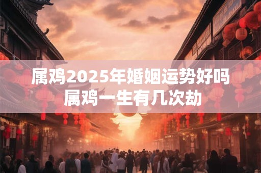 属鸡2025年婚姻运势好吗 属鸡一生有几次劫