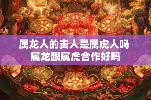 属龙人的贵人是属虎人吗 属龙跟属虎合作好吗