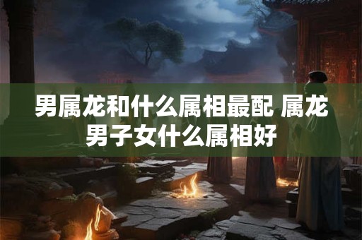 男属龙和什么属相最配 属龙男子女什么属相好