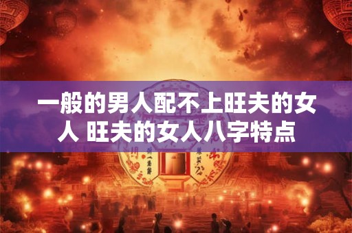 一般的男人配不上旺夫的女人 旺夫的女人八字特点