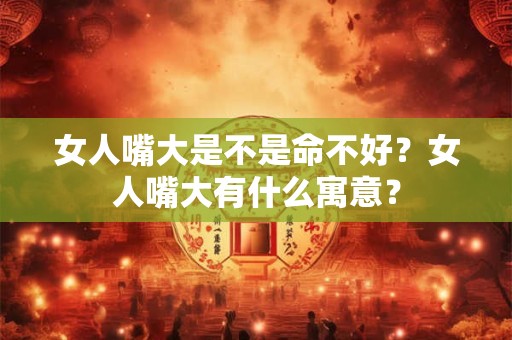 女人嘴大是不是命不好？女人嘴大有什么寓意？