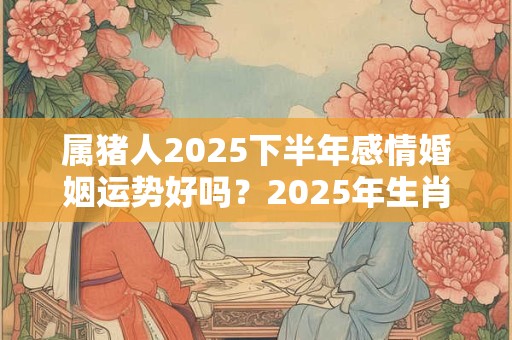 属猪人2025下半年感情婚姻运势好吗？2025年生肖猪的爱情运势好不好