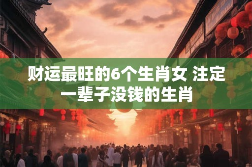 财运最旺的6个生肖女 注定一辈子没钱的生肖