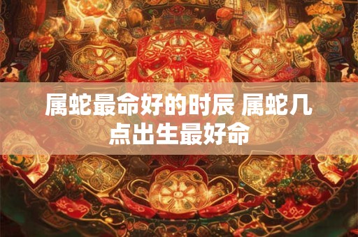 属蛇最命好的时辰 属蛇几点出生最好命