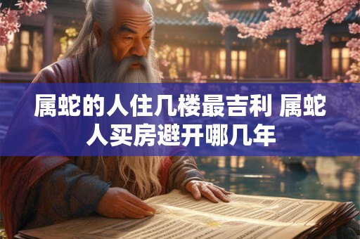 属蛇的人住几楼最吉利 属蛇人买房避开哪几年