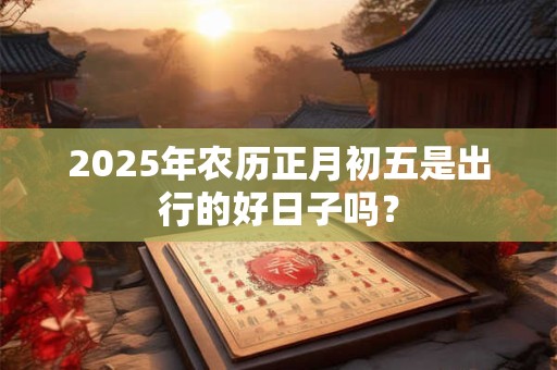 2025年农历正月初五是出行的好日子吗？