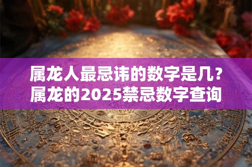 属龙人最忌讳的数字是几？属龙的2025禁忌数字查询