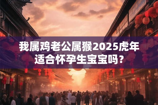我属鸡老公属猴2025虎年适合怀孕生宝宝吗？