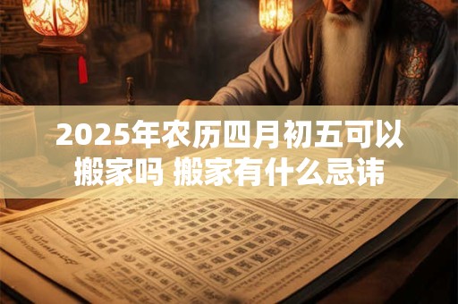 2025年农历四月初五可以搬家吗 搬家有什么忌讳