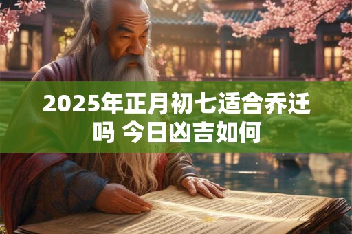 2025年正月初七适合乔迁吗 今日凶吉如何